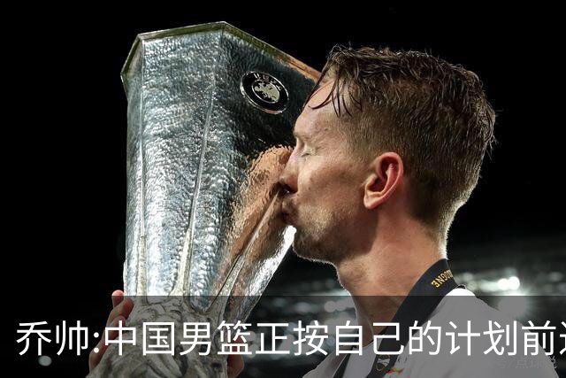 乔帅:中国男篮正按自己的计划前进 要变得更好