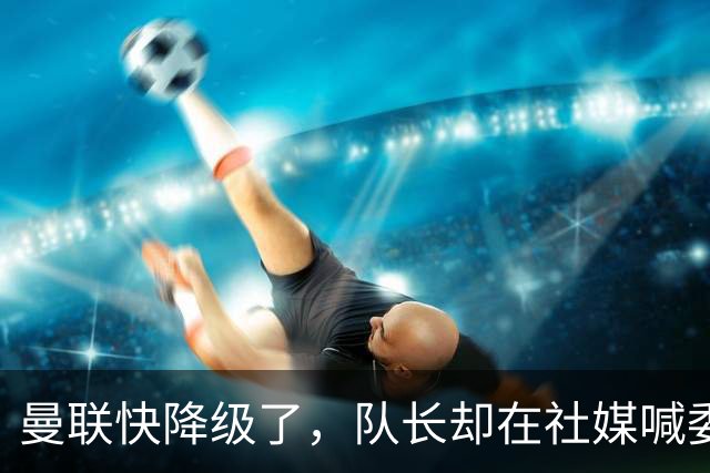 曼联快降级了，队长却在社媒喊委屈！B费点赞“被辜负”，演给谁看？