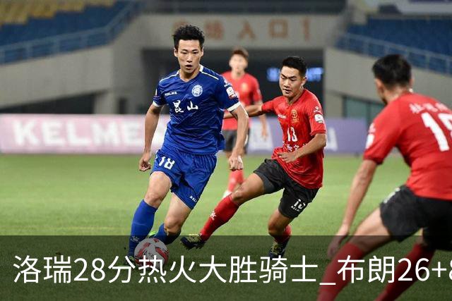 洛瑞28分热火大胜骑士 布朗26+8绿军险胜雄鹿