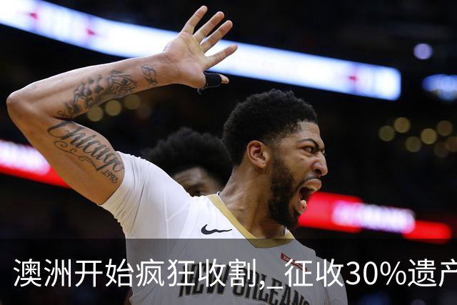 澳洲开始疯狂收割, 征收30%遗产税! 数百万人受影响, 专家发出警告: 这件事必须做