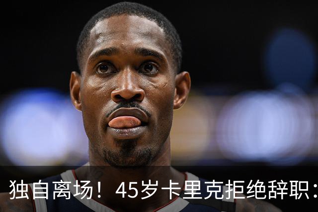 独自离场！45岁卡里克拒绝辞职：相信我会带队踢欧冠 没对利马生气