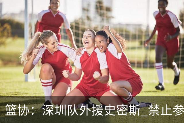 篮协：深圳队外援史密斯 禁止参加一切赛事